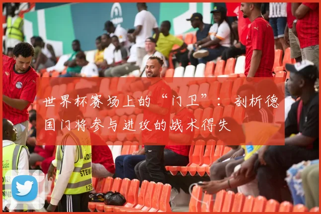 世界杯赛场上的“门卫”：剖析德国门将参与进攻的战术得失