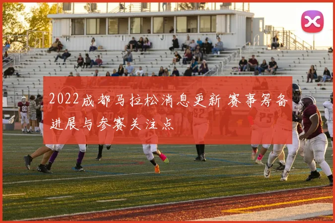 2022成都马拉松消息更新 赛事筹备进展与参赛关注点