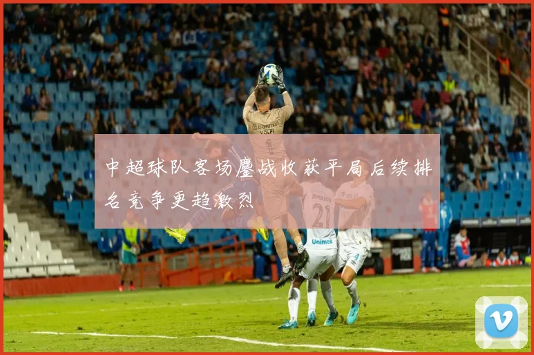 中超球队客场鏖战收获平局后续排名竞争更趋激烈