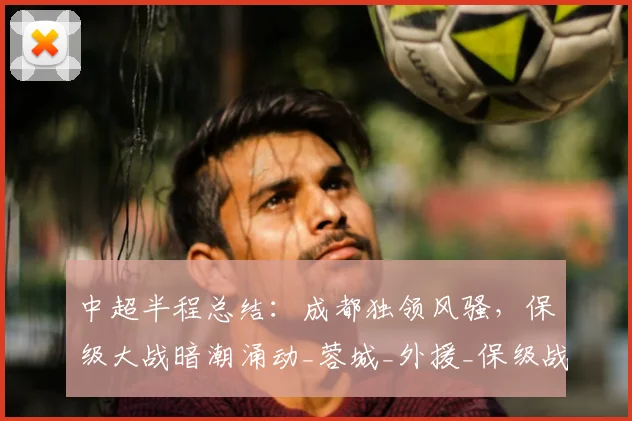 中超半程总结：成都独领风骚，保级大战暗潮涌动_蓉城_外援_保级战