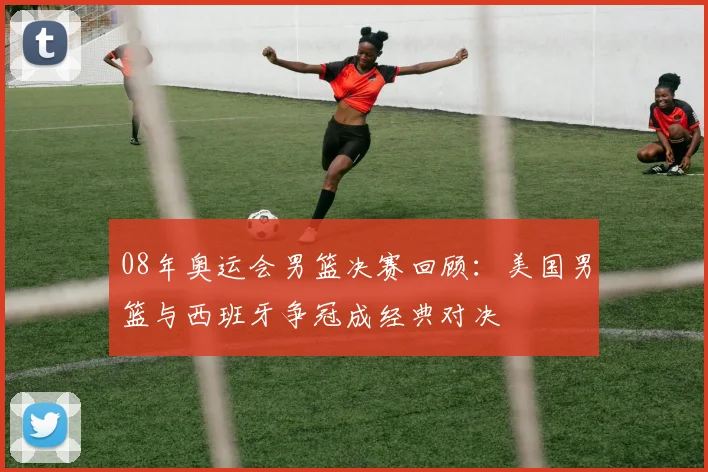 08年奥运会男篮决赛回顾：美国男篮与西班牙争冠成经典对决