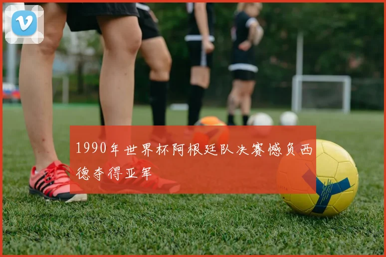 1990年世界杯阿根廷队决赛憾负西德夺得亚军
