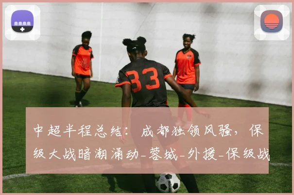 中超半程总结:成都独领风骚,保级大战暗潮涌动_蓉城_外援_保级战