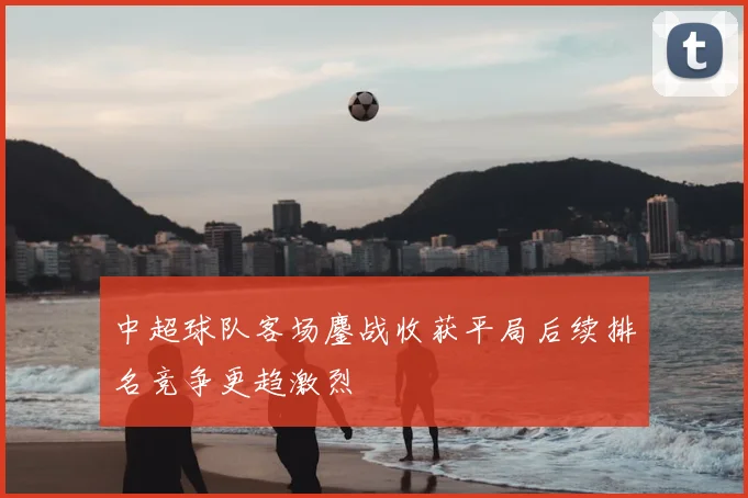 中超球队客场鏖战收获平局后续排名竞争更趋激烈