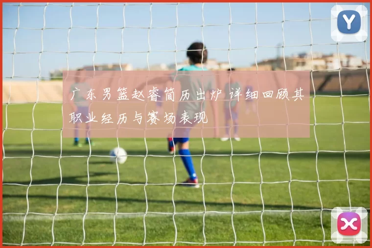 广东男篮赵睿简历出炉 详细回顾其职业经历与赛场表现