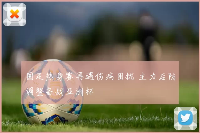 国足热身赛再遇伤病困扰 主力后防调整备战亚洲杯