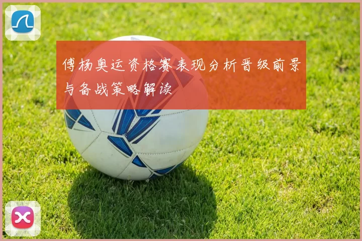 傅杨奥运资格赛表现分析晋级前景与备战策略解读