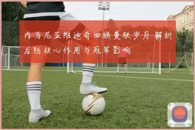 内马尼亚维迪奇回顾曼联岁月 解析后防核心作用与冠军影响