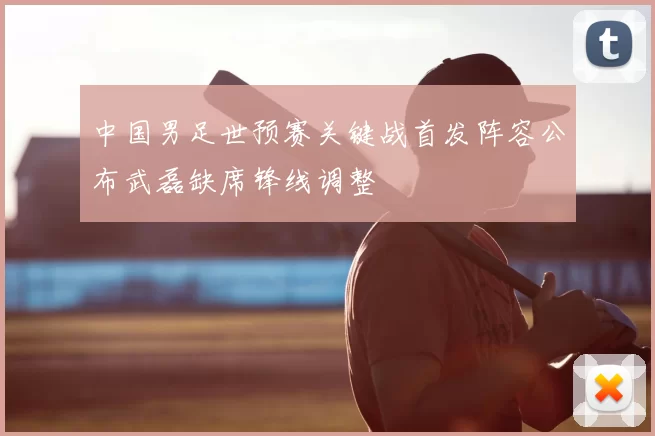 中国男足世预赛关键战首发阵容公布武磊缺席锋线调整
