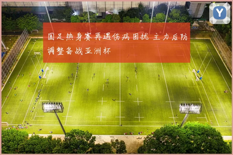 国足热身赛再遇伤病困扰 主力后防调整备战亚洲杯