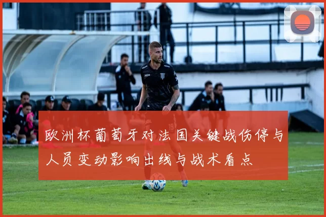 欧洲杯葡萄牙对法国关键战伤停与人员变动影响出线与战术看点
