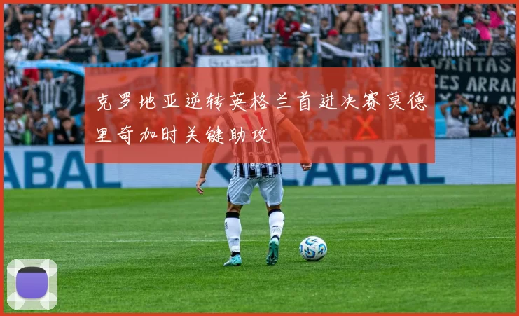 克罗地亚逆转英格兰首进决赛莫德里奇加时关键助攻