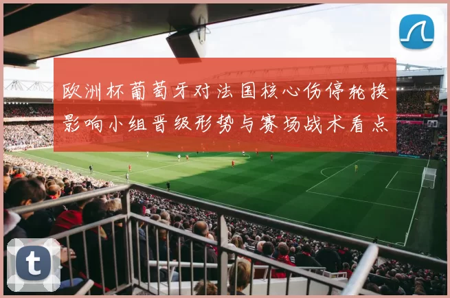 欧洲杯葡萄牙对法国核心伤停轮换影响小组晋级形势与赛场战术看点