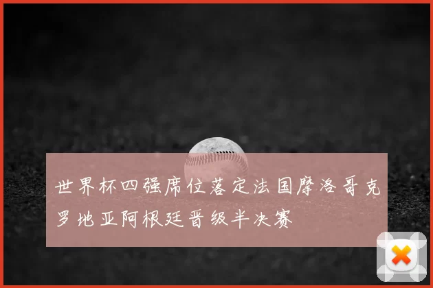 世界杯四强席位落定法国摩洛哥克罗地亚阿根廷晋级半决赛