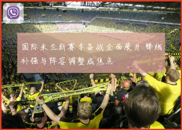 国际米兰新赛季备战全面展开 锋线补强与阵容调整成焦点