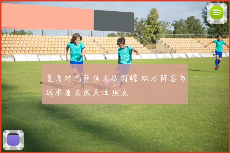 皇马对巴萨焦点战前瞻 双方阵容与战术看点成关注焦点