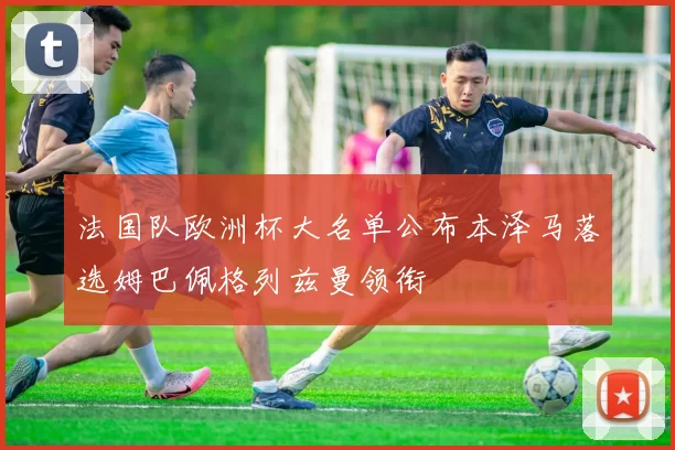 法国队欧洲杯大名单公布本泽马落选姆巴佩格列兹曼领衔