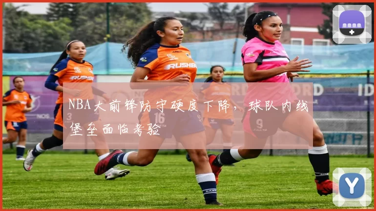 NBA大前锋防守硬度下降，球队内线堡垒面临考验