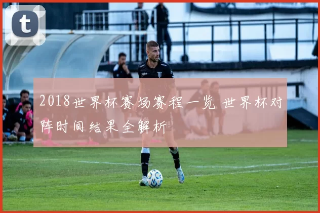 2018世界杯赛场赛程一览 世界杯对阵时间结果全解析