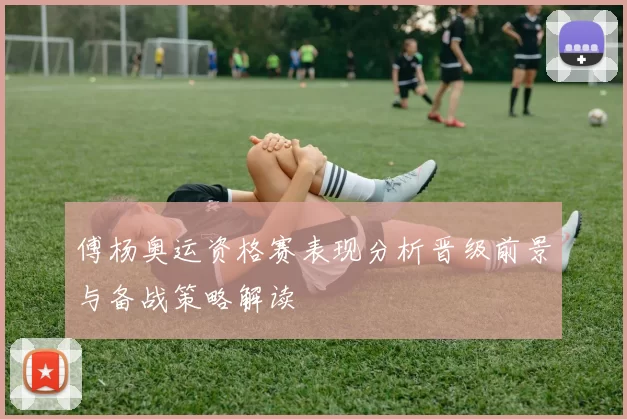 傅杨奥运资格赛表现分析晋级前景与备战策略解读