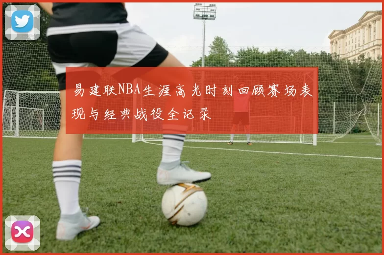 易建联NBA生涯高光时刻回顾赛场表现与经典战役全记录