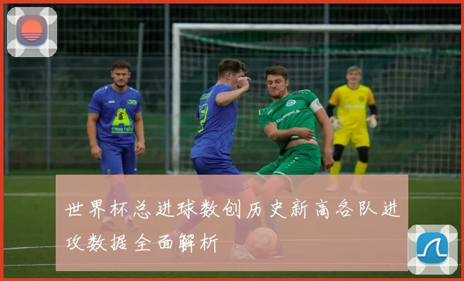 世界杯总进球数创历史新高各队进攻数据全面解析