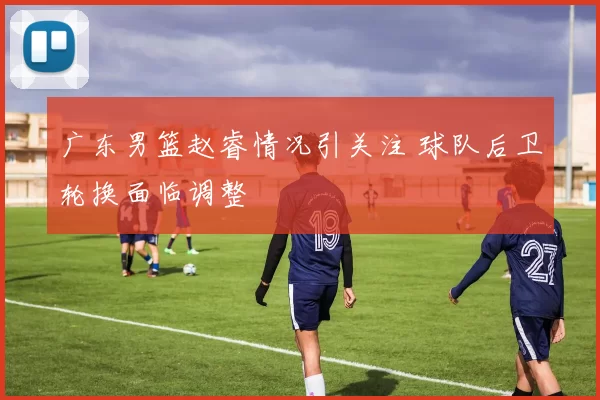 广东男篮赵睿情况引关注 球队后卫轮换面临调整