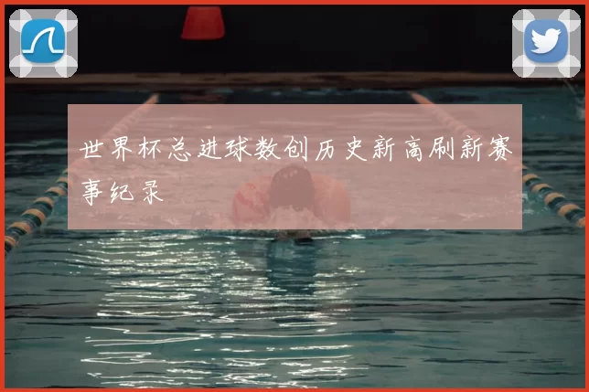 世界杯总进球数创历史新高刷新赛事纪录