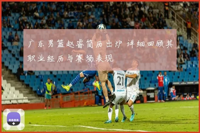 广东男篮赵睿简历出炉 详细回顾其职业经历与赛场表现