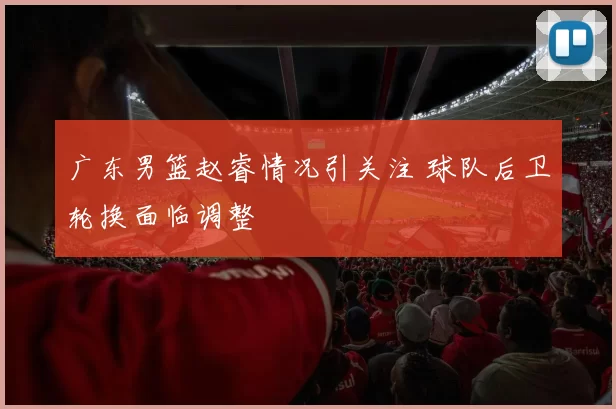 广东男篮赵睿情况引关注 球队后卫轮换面临调整