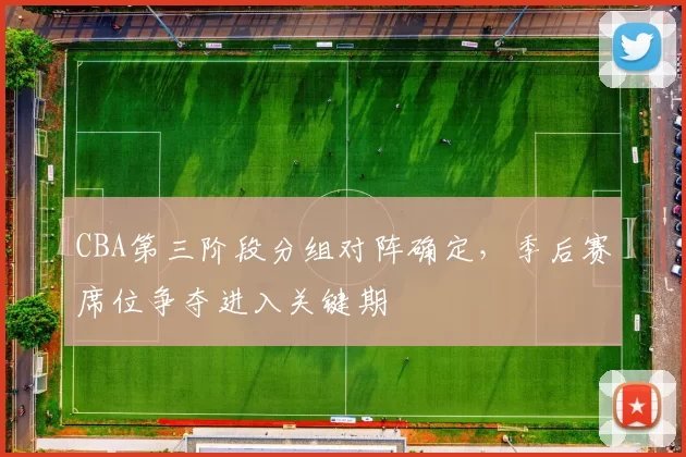 CBA第三阶段分组对阵确定，季后赛席位争夺进入关键期