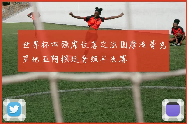 世界杯四强席位落定法国摩洛哥克罗地亚阿根廷晋级半决赛
