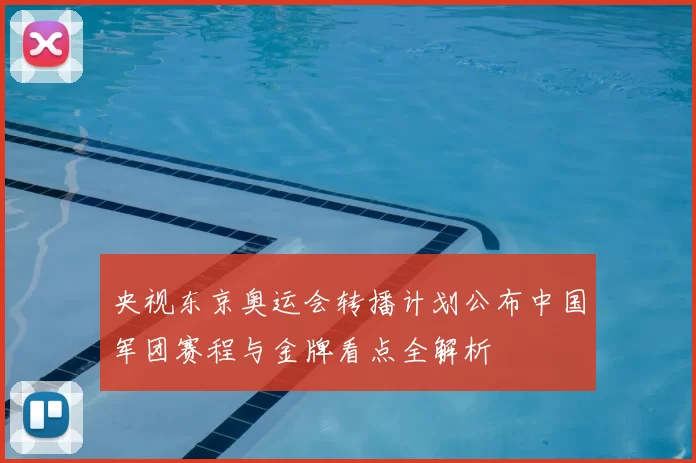 央视东京奥运会转播计划公布中国军团赛程与金牌看点全解析