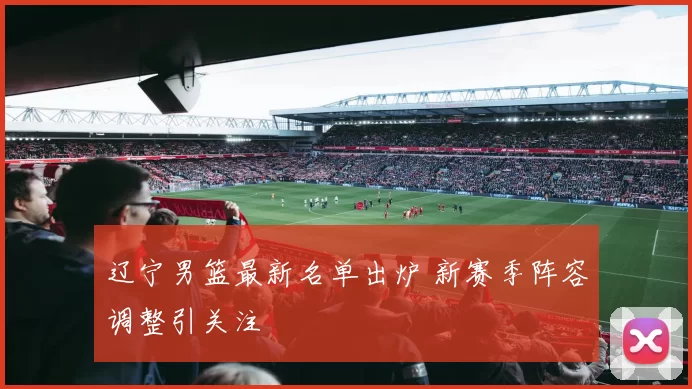 辽宁男篮最新名单出炉 新赛季阵容调整引关注