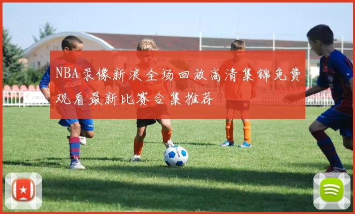 NBA录像新浪全场回放高清集锦免费观看最新比赛合集推荐