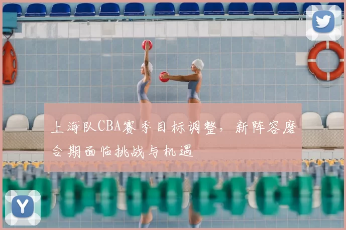 上海队CBA赛季目标调整，新阵容磨合期面临挑战与机遇