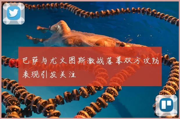 巴萨与尤文图斯激战落幕双方攻防表现引发关注