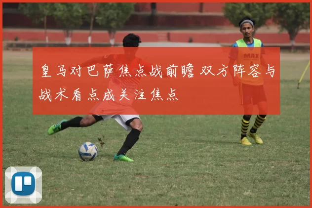 皇马对巴萨焦点战前瞻 双方阵容与战术看点成关注焦点