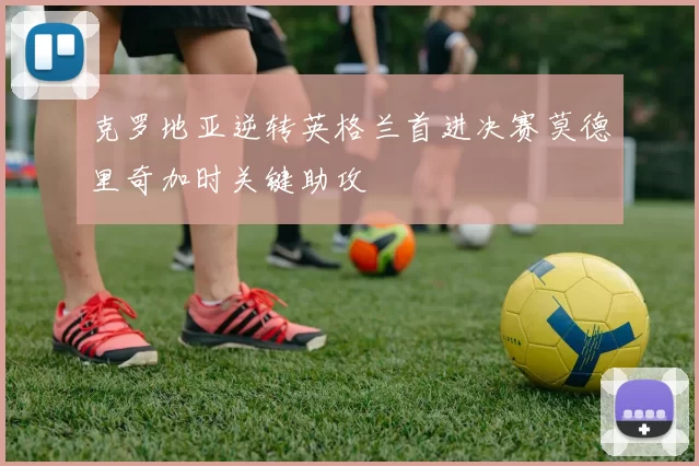 克罗地亚逆转英格兰首进决赛莫德里奇加时关键助攻