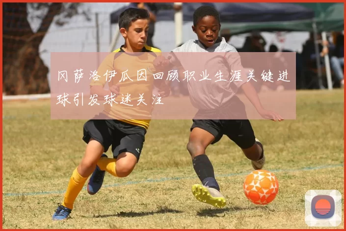 冈萨洛伊瓜因回顾职业生涯关键进球引发球迷关注