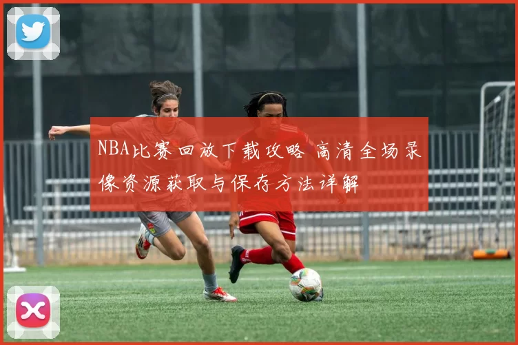 NBA比赛回放下载攻略 高清全场录像资源获取与保存方法详解