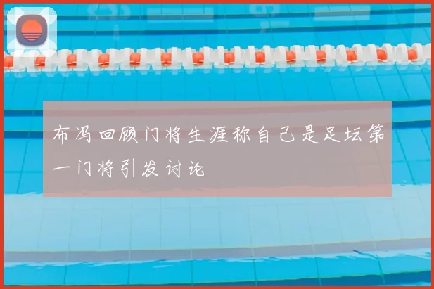 布冯回顾门将生涯称自己是足坛第一门将引发讨论