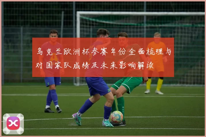 乌克兰欧洲杯参赛年份全面梳理与对国家队成绩及未来影响解读