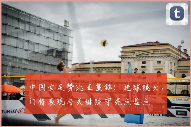 中国女足赞比亚集锦：进球镜头、门将表现与关键防守亮点盘点
