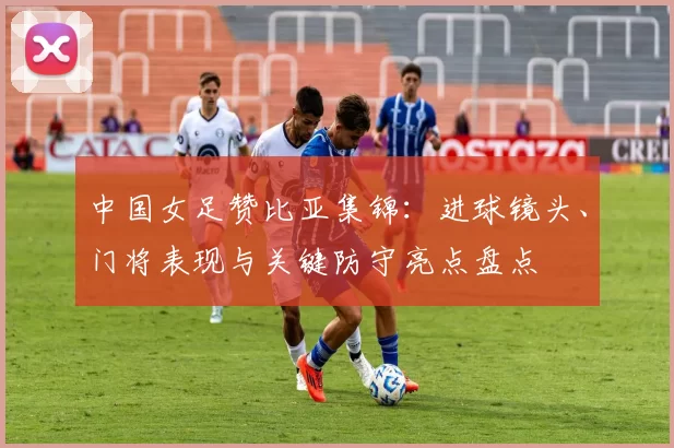 中国女足赞比亚集锦：进球镜头、门将表现与关键防守亮点盘点