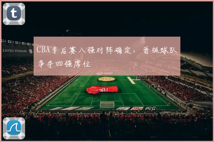 CBA季后赛八强对阵确定，晋级球队争夺四强席位