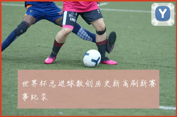 世界杯总进球数创历史新高刷新赛事纪录