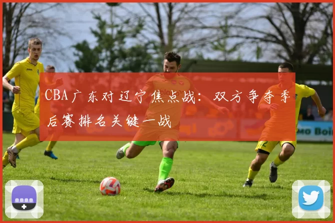 CBA广东对辽宁焦点战：双方争夺季后赛排名关键一战