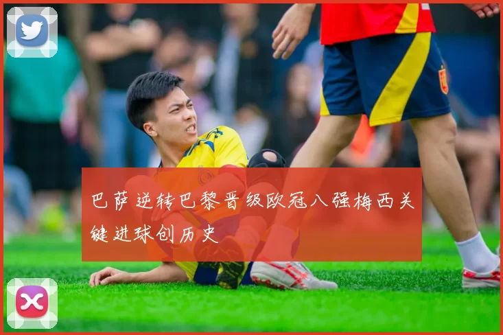 巴萨逆转巴黎晋级欧冠八强梅西关键进球创历史