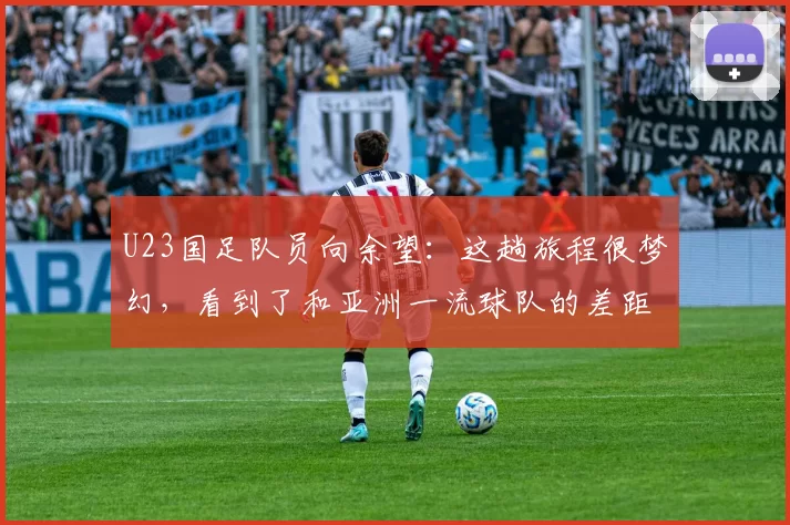 U23国足队员向余望：这趟旅程很梦幻，看到了和亚洲一流球队的差距，拼命想缩小差距，希望下次避免遗憾